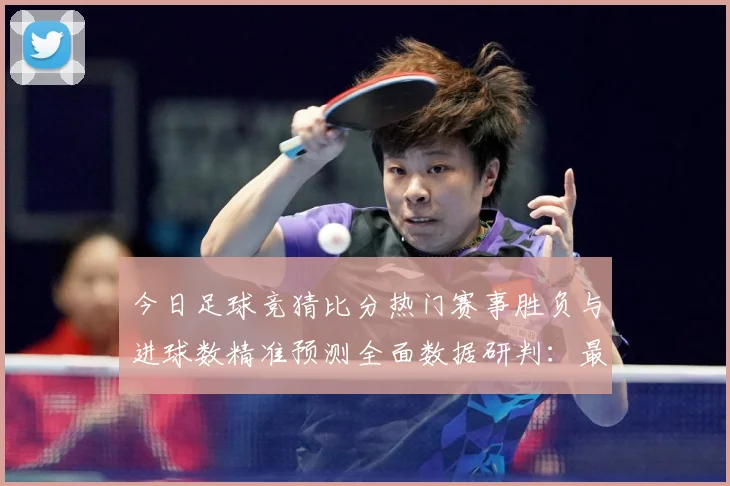 今日足球竞猜比分热门赛事胜负与进球数精准预测全面数据研判：最新赛事动态与深度分析