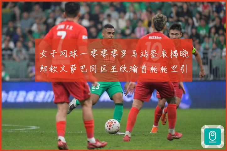 女子网球一零零零罗马站签表揭晓郑钦文萨巴同区王欣瑜首轮轮空引赛场观察：最新赛事动态与深度分析