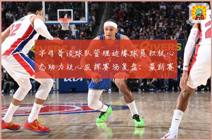 字母哥谈球队管理边缘球员积极心态助力核心发挥赛场复盘：最新赛事动态与深度分析