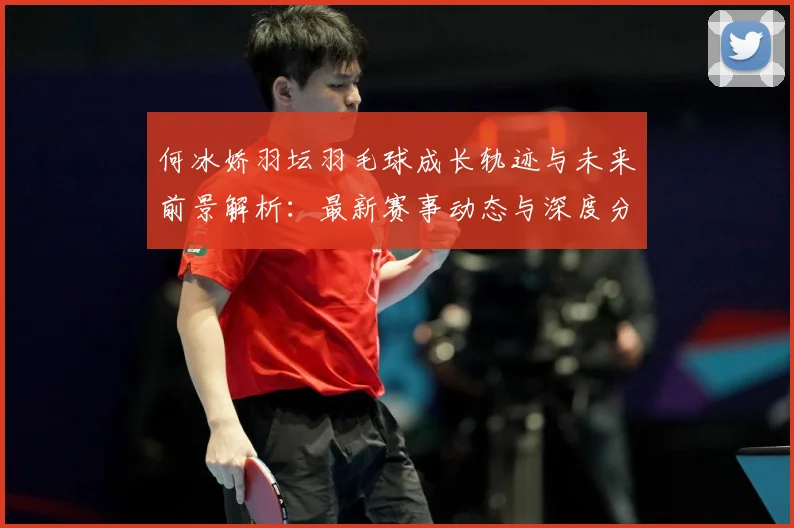 何冰娇羽坛羽毛球成长轨迹与未来前景解析：最新赛事动态与深度分析