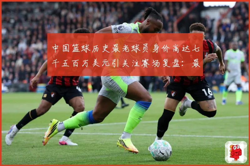 中国篮球历史最老球员身价高达七千五百万美元引关注赛场复盘：最新赛事动态与深度分析