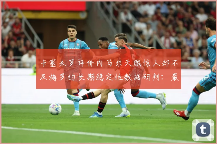 卡塞米罗评价内马尔天赋惊人却不及梅罗的长期稳定性数据研判：最新赛事动态与深度分析