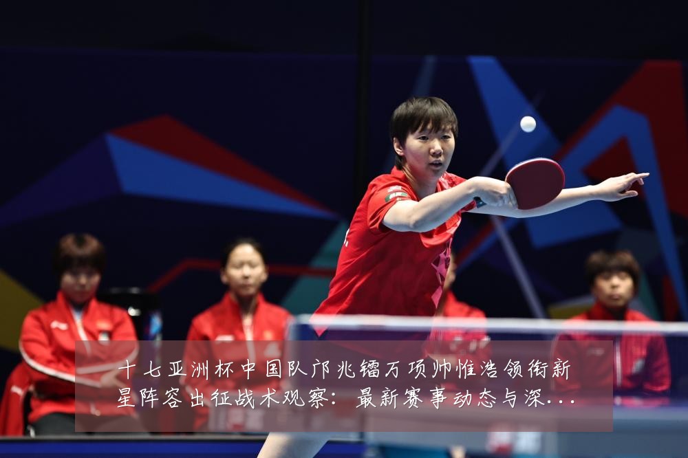 十七亚洲杯中国队邝兆镭万项帅惟浩领衔新星阵容出征战术观察:最新赛事动态与深度分析