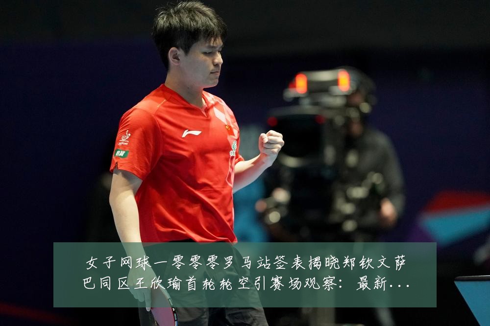 女子网球一零零零罗马站签表揭晓郑钦文萨巴同区王欣瑜首轮轮空引赛场观察:最新赛事动态与深度分析